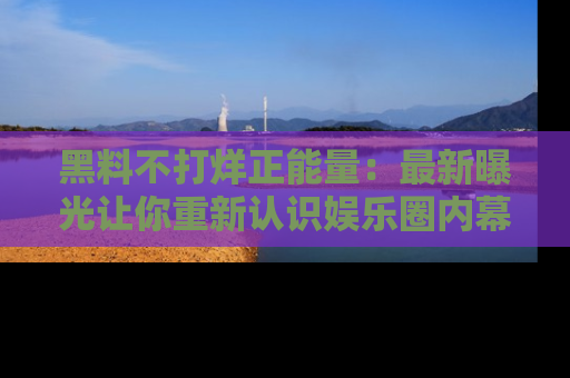 黑料不打烊正能量：最新曝光让你重新认识娱乐圈内幕！
