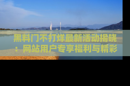 黑料门不打烊最新活动揭晓：网站用户专享福利与精彩内容抢先看