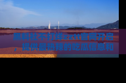 黑料社不打烊zztt官网开启，提供最热辣的吃瓜信息和黑料分享！