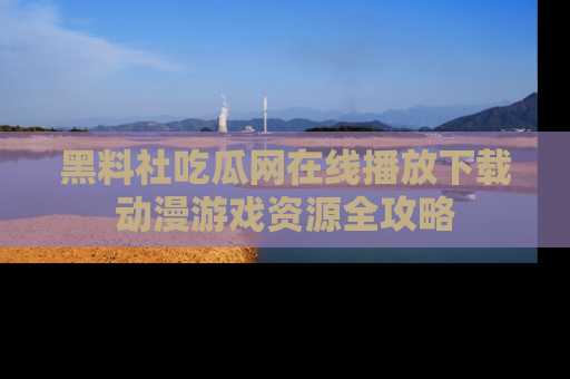 黑料社吃瓜网在线播放下载动漫游戏资源全攻略
