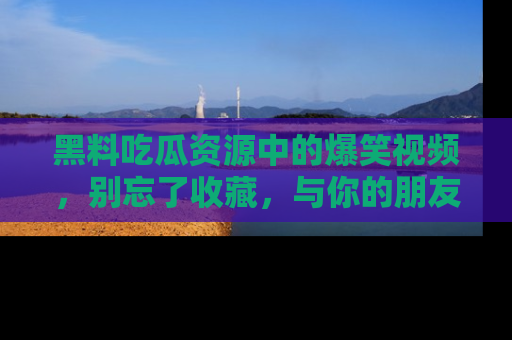 黑料吃瓜资源中的爆笑视频，别忘了收藏，与你的朋友一起分享乐趣！