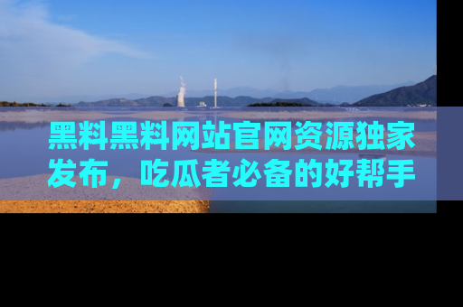 黑料黑料网站官网资源独家发布，吃瓜者必备的好帮手