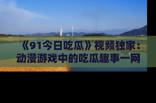 《91今日吃瓜》视频独家:动漫游戏中的吃瓜趣事一网打尽!