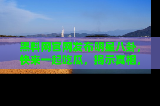黑料网官网发布明星八卦，快来一起吃瓜，揭示真相，乐趣无穷！
