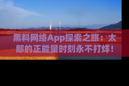 黑料网络App探索之旅：太郎的正能量时刻永不打烊！