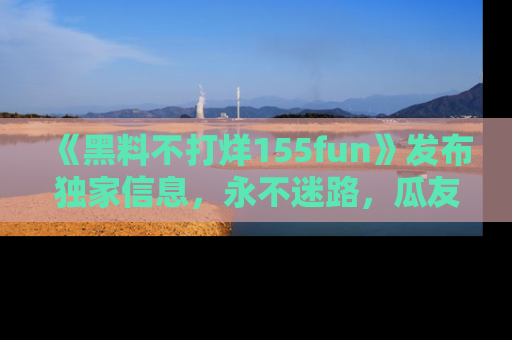 《黑料不打烊155fun》发布独家信息,永不迷路,瓜友们的最佳选择!