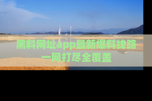 黑料网址app最新爆料线路一网打尽全覆盖