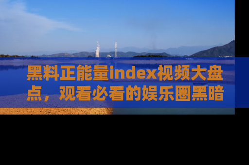 黑料正能量index视频大盘点，观看必看的娱乐圈黑暗与光明！