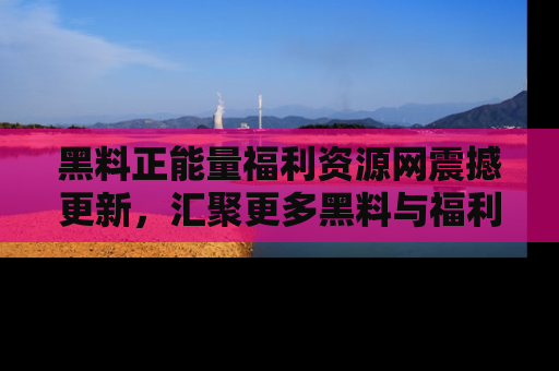 黑料正能量福利资源网震撼更新，汇聚更多黑料与福利！