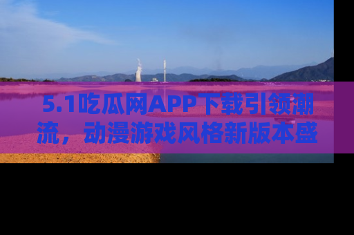 5.1吃瓜网APP下载引领潮流,动漫游戏风格新版本盛情发布!