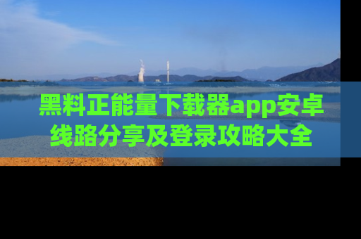 黑料正能量下载器app安卓线路分享及登录攻略大全