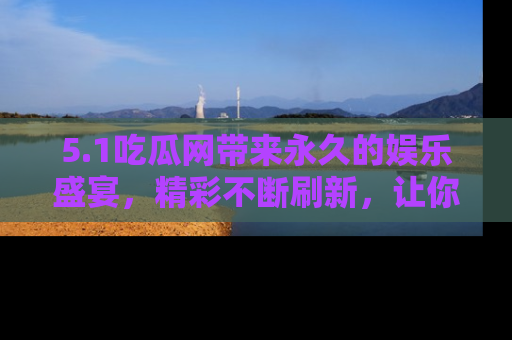 5.1吃瓜网带来永久的娱乐盛宴,精彩不断刷新,让你乐在其中