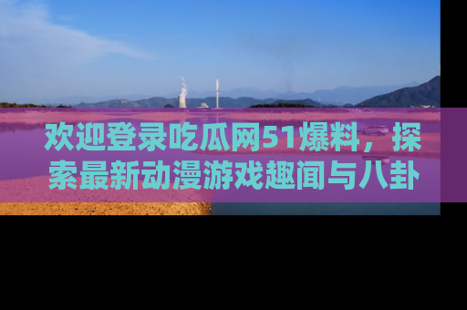 欢迎登录吃瓜网51爆料，探索最新动漫游戏趣闻与八卦！