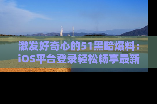 激发好奇心的51黑暗爆料：iOS平台登录轻松畅享最新八卦，刷新你的宠儿清单！