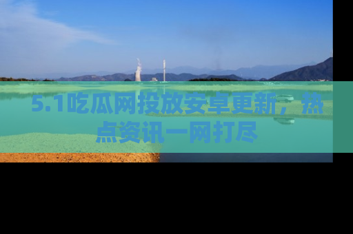 5.1吃瓜网投放安卓更新,热点资讯一网打尽
