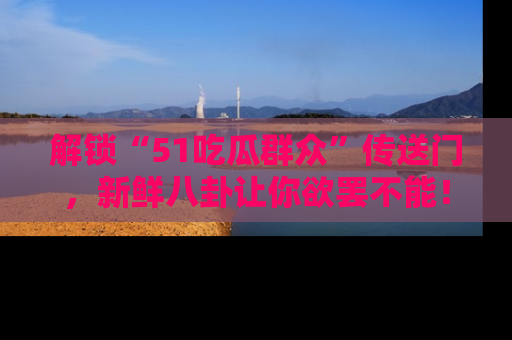 解锁“51吃瓜群众”传送门,新鲜八卦让你欲罢不能!