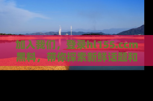加入我们,登录hl155.ccm黑料,带你探索新鲜话题和黑料趣事!