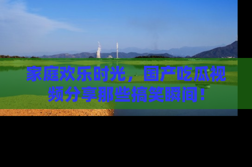 家庭欢乐时光,国产吃瓜视频分享那些搞笑瞬间!