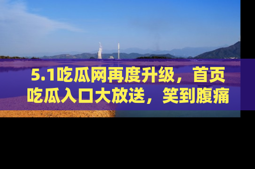5.1吃瓜网再度升级,首页吃瓜入口大放送,笑到腹痛的秘密等你来!