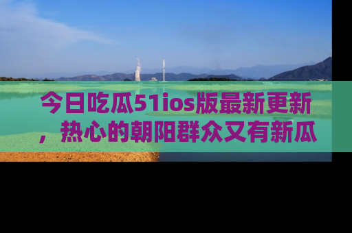 今日吃瓜51ios版最新更新,热心的朝阳群众又有新瓜要分享啦!
