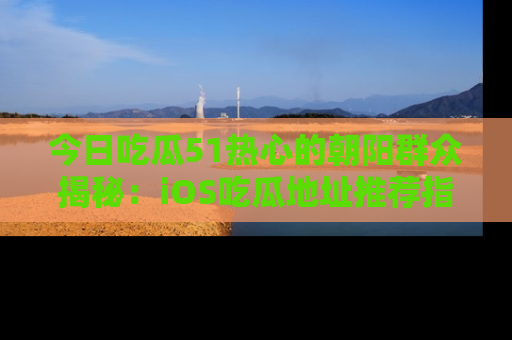 今日吃瓜51热心的朝阳群众揭秘:iOS吃瓜地址推荐指南!