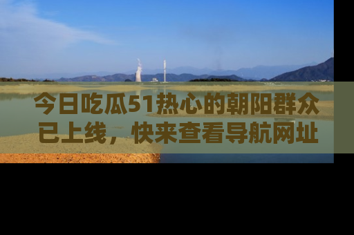 今日吃瓜51热心的朝阳群众已上线,快来查看导航网址,获取最新吃瓜资讯!