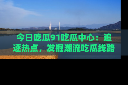 今日吃瓜91吃瓜中心:追逐热点,发掘潮流吃瓜线路!