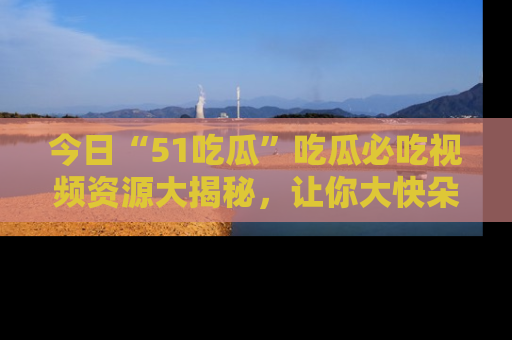 今日“51吃瓜”吃瓜必吃视频资源大揭秘,让你大快朵颐不停口!