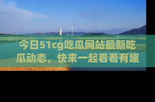 今日51cg吃瓜网站最新吃瓜动态,快来一起看看有趣的事情!