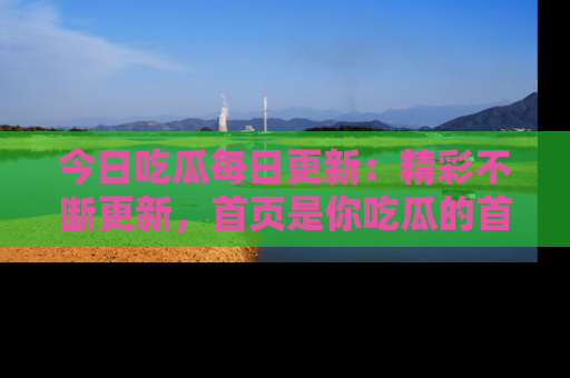 今日吃瓜每日更新:精彩不断更新,首页是你吃瓜的首选!