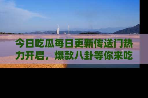 今日吃瓜每日更新传送门热力开启,爆款八卦等你来吃瓜