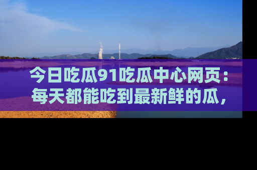 今日吃瓜91吃瓜中心网页:每天都能吃到最新鲜的瓜,八卦互动精彩无限!