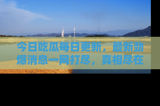 今日吃瓜每日更新,最新劲爆消息一网打尽,真相尽在其中!