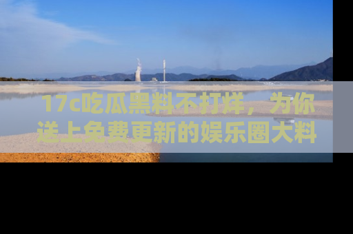 17c吃瓜黑料不打烊,为你送上免费更新的娱乐圈大料!