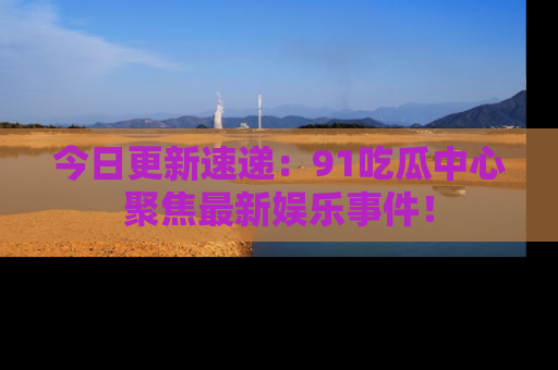 今日更新速递：91吃瓜中心聚焦最新娱乐事件！