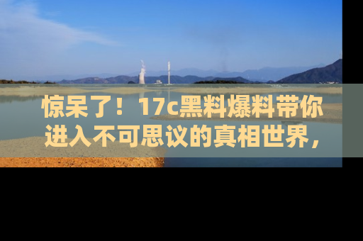 惊呆了！17c黑料爆料带你进入不可思议的真相世界，赶快看链接！