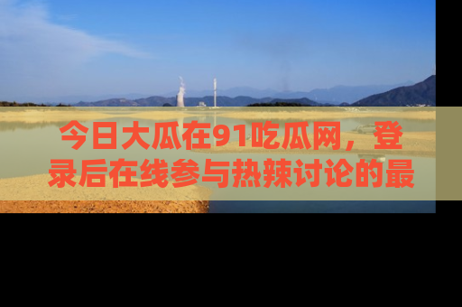 今日大瓜在91吃瓜网，登录后在线参与热辣讨论的最佳去处！