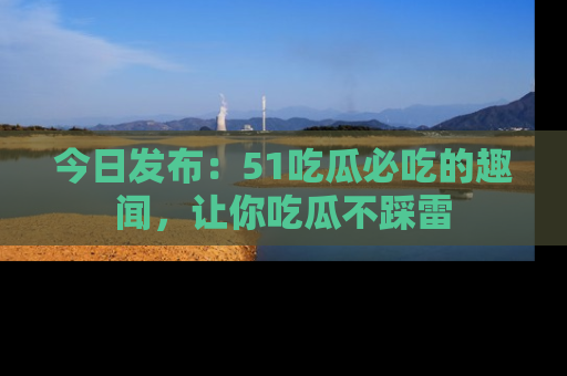 今日发布：51吃瓜必吃的趣闻，让你吃瓜不踩雷