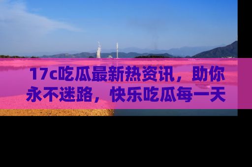 17c吃瓜最新热资讯,助你永不迷路,快乐吃瓜每一天!