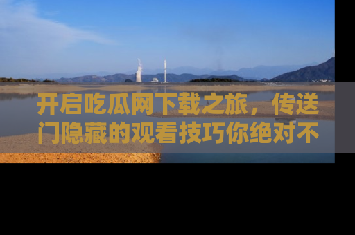 开启吃瓜网下载之旅，传送门隐藏的观看技巧你绝对不能错过！