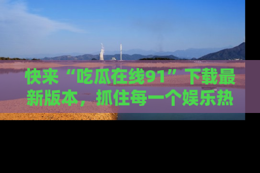 快来“吃瓜在线91”下载最新版本，抓住每一个娱乐热点的精彩瞬间！