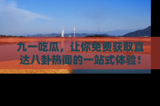 九一吃瓜，让你免费获取直达八卦热闻的一站式体验！