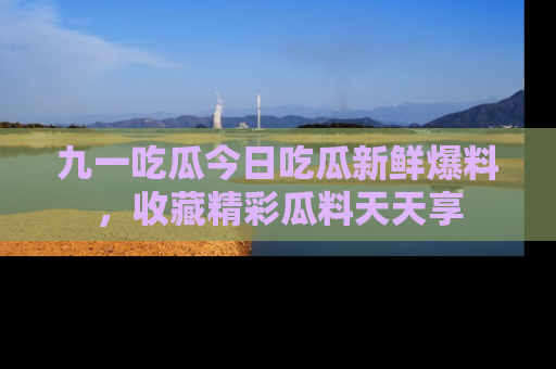 九一吃瓜今日吃瓜新鲜爆料，收藏精彩瓜料天天享
