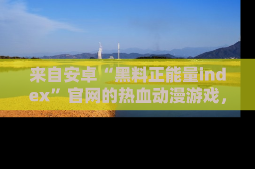 来自安卓“黑料正能量index”官网的热血动漫游戏,聚焦黑料与正能量的精彩时刻