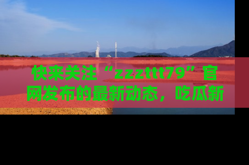 快来关注“zzzttt79”官网发布的最新动态,吃瓜新闻一手掌握,精彩不停!