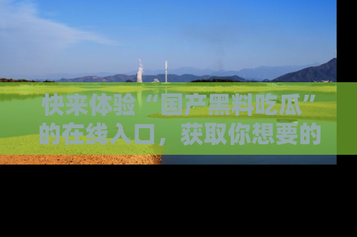 快来体验“国产黑料吃瓜”的在线入口,获取你想要的所有独家黑料!