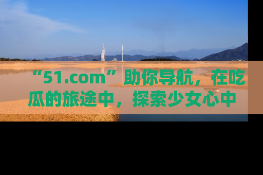 “51.com”助你导航,在吃瓜的旅途中,探索少女心中的小秘密喔!