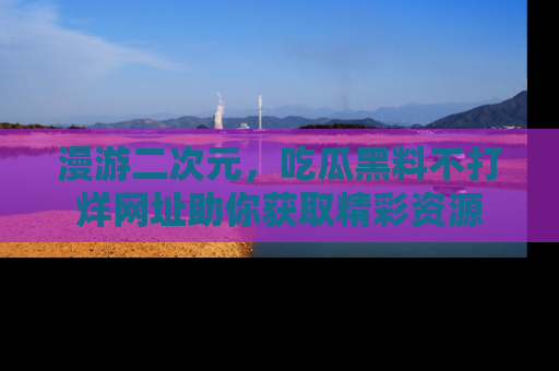 漫游二次元,吃瓜黑料不打烊网址助你获取精彩资源