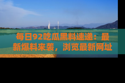 每日92吃瓜黑料速递:最新爆料来袭,浏览最新网址,畅享吃瓜乐趣!