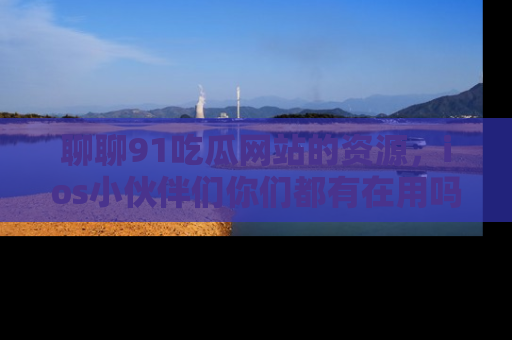 聊聊91吃瓜网站的资源,ios小伙伴们你们都有在用吗?